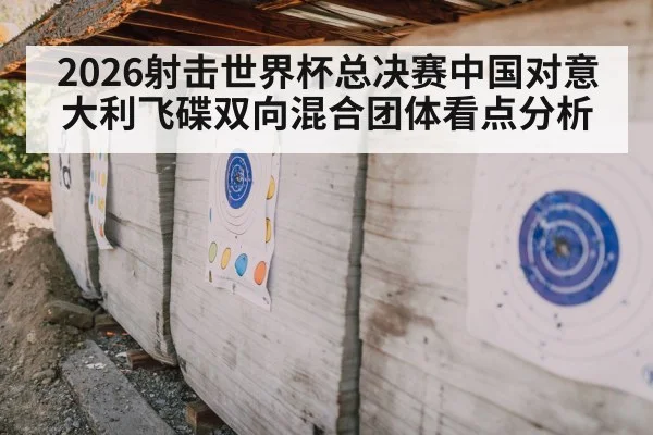 2026射击世界杯总决赛中国对意大利飞碟双向混合团体看点分析
