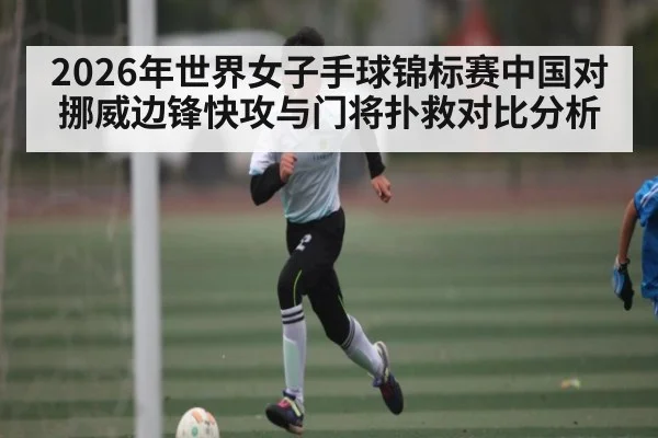 2026年世界女子手球锦标赛中国对挪威边锋快攻与门将扑救对比分析
